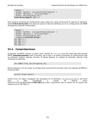 Joel Barrios Dueñas Implementación de Servidores con GNU/Linux
cfgmaker 
--global "workdir: /var/www/mrtg/miredlocal" 
--global "Options[_]: bits,growright" 
--output /etc/mrtg/mrtg.cfg 
Cl4v3-d3-Acc3s0@192.168.1.1
Para generar el fichero de configuración para supervisar varias direcciones IP, ejecute lo siguiente,
donde Cl4v3-d3-Acc3s0 es la clave de acceso si ésta fue definida así en la configuración de SNMP
de todos los sistemas involucrados:
cfgmaker 
--global "workdir: /var/www/mrtg/miredlocal" 
--global "Options[_]: bits,growright" 
--output /etc/mrtg/mrtg.cfg 
--community=Cl4v3-d3-Acc3s0 
192.168.1.1 
192.168.1.2 
192.168.1.3 
192.168.1.4
53.4. Comprobaciones
El paquete de MRTG incluye un guión para crontab en /etc/cron.d/mrtg de modo que éste ejecute
MRTG automáticamente cada 5 minutos, por lo que si se quiere comprobar la configuración sólo
es necesario esperar algunos minutos. Si desea generar un reporte al momento, ejecute mrtg
utilizando lo siguiente:
env LANG=C mrtg /etc/mrtg/mrtg.cfg
Reinicie Apache a fin de cargar la configuración que permitirá acceder hacia los reportes de MRTG a
través de éste.
service httpd restart
Puede mirar con algún navegador los resultados en el directorio /var/www/mrtg/miredlocal del disco
duro, o bien accediendo a través de Apache hacia
http://127.0.0.1/mrtg/miredlocal/192.168.1.1_2.html, suponiendo que se desea ver el reporte del
sistema con IP 192.168.1.1.
373
 