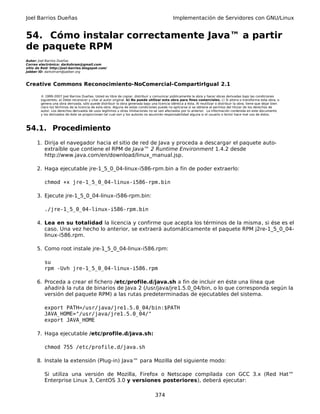 Joel Barrios Dueñas Implementación de Servidores con GNU/Linux
54. Cómo instalar correctamente Java™ a partir
de paquete RPM
Autor: Joel Barrios Dueñas
Correo electrónico: darkshram@gmail.com
sitio de Red: http://joel-barrios.blogspot.com/
Jabber ID: darkshram@jabber.org
Creative Commons Reconocimiento-NoComercial-CompartirIgual 2.1
© 1999-2007 Joel Barrios Dueñas. Usted es libre de copiar, distribuir y comunicar públicamente la obra y hacer obras derivadas bajo las condiciones
siguientes: a) Debe reconocer y citar al autor original. b) No puede utilizar esta obra para fines comerciales. c) Si altera o transforma esta obra, o
genera una obra derivada, sólo puede distribuir la obra generada bajo una licencia idéntica a ésta. Al reutilizar o distribuir la obra, tiene que dejar bien
claro los términos de la licencia de esta obra. Alguna de estas condiciones puede no aplicarse si se obtiene el permiso del titular de los derechos de
autor. Los derechos derivados de usos legítimos u otras limitaciones no se ven afectados por lo anterior. La información contenida en este documento
y los derivados de éste se proporcionan tal cual son y los autores no asumirán responsabilidad alguna si el usuario o lector hace mal uso de éstos.
54.1. Procedimiento
1. Dirija el navegador hacia el sitio de red de Java y proceda a descargar el paquete auto-
extraíble que contiene el RPM de Java™ 2 Runtime Environment 1.4.2 desde
http://www.java.com/en/download/linux_manual.jsp.
2. Haga ejecutable jre-1_5_0_04-linux-i586-rpm.bin a fin de poder extraerlo:
chmod +x jre-1_5_0_04-linux-i586-rpm.bin
3. Ejecute jre-1_5_0_04-linux-i586-rpm.bin:
./jre-1_5_0_04-linux-i586-rpm.bin
4. Lea en su totalidad la licencia y confirme que acepta los términos de la misma, si ése es el
caso. Una vez hecho lo anterior, se extraerá automáticamente el paquete RPM j2re-1_5_0_04-
linux-i586.rpm.
5. Como root instale jre-1_5_0_04-linux-i586.rpm:
su
rpm -Uvh jre-1_5_0_04-linux-i586.rpm
6. Proceda a crear el fichero /etc/profile.d/java.sh a fin de incluir en éste una línea que
añadirá la ruta de binarios de Java 2 (/usr/java/jre1.5.0_04/bin, o lo que corresponda según la
versión del paquete RPM) a las rutas predeterminadas de ejecutables del sistema.
export PATH=/usr/java/jre1.5.0_04/bin:$PATH
JAVA_HOME="/usr/java/jre1.5.0_04/"
export JAVA_HOME
7. Haga ejecutable /etc/profile.d/java.sh:
chmod 755 /etc/profile.d/java.sh
8. Instale la extensión (Plug-in) Java™ para Mozilla del siguiente modo:
Si utiliza una versión de Mozilla, Firefox o Netscape compilada con GCC 3.x (Red Hat™
Enterprise Linux 3, CentOS 3.0 y versiones posteriores), deberá ejecutar:
374
 
