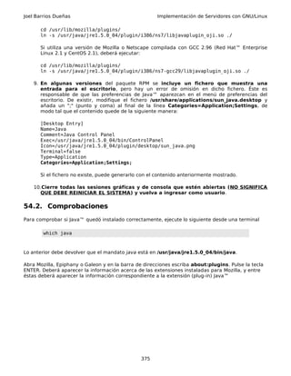Joel Barrios Dueñas Implementación de Servidores con GNU/Linux
cd /usr/lib/mozilla/plugins/
ln -s /usr/java/jre1.5.0_04/plugin/i386/ns7/libjavaplugin_oji.so ./
Si utiliza una versión de Mozilla o Netscape compilada con GCC 2.96 (Red Hat™ Enterprise
Linux 2.1 y CentOS 2.1), deberá ejecutar:
cd /usr/lib/mozilla/plugins/
ln -s /usr/java/jre1.5.0_04/plugin/i386/ns7-gcc29/libjavaplugin_oji.so ./
9. En algunas versiones del paquete RPM se incluye un fichero que muestra una
entrada para el escritorio, pero hay un error de omisión en dicho fichero. Éste es
responsable de que las preferencias de Java™ aparezcan en el menú de preferencias del
escritorio. De existir, modifique el fichero /usr/share/applications/sun_java.desktop y
añada un ";" (punto y coma) al final de la línea Categories=Application;Settings, de
modo tal que el contenido quede de la siguiente manera:
[Desktop Entry]
Name=Java
Comment=Java Control Panel
Exec=/usr/java/jre1.5.0_04/bin/ControlPanel
Icon=/usr/java/jre1.5.0_04/plugin/desktop/sun_java.png
Terminal=false
Type=Application
Categories=Application;Settings;
Si el fichero no existe, puede generarlo con el contenido anteriormente mostrado.
10.Cierre todas las sesiones gráficas y de consola que estén abiertas (NO SIGNIFICA
QUE DEBE REINICIAR EL SISTEMA) y vuelva a ingresar como usuario.
54.2. Comprobaciones
Para comprobar si Java™ quedó instalado correctamente, ejecute lo siguiente desde una terminal
which java
Lo anterior debe devolver que el mandato java está en /usr/java/jre1.5.0_04/bin/java.
Abra Mozilla, Epiphany o Galeon y en la barra de direcciones escriba about:plugins. Pulse la tecla
ENTER. Deberá aparecer la información acerca de las extensiones instaladas para Mozilla, y entre
éstas deberá aparecer la información correspondiente a la extensión (plug-in) Java™
375
 