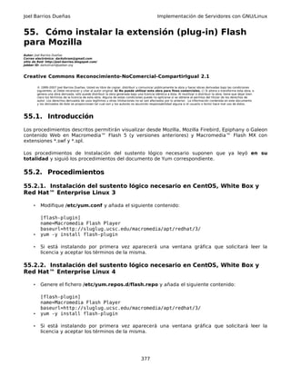 Joel Barrios Dueñas Implementación de Servidores con GNU/Linux
55. Cómo instalar la extensión (plug-in) Flash
para Mozilla
Autor: Joel Barrios Dueñas
Correo electrónico: darkshram@gmail.com
sitio de Red: http://joel-barrios.blogspot.com/
Jabber ID: darkshram@jabber.org
Creative Commons Reconocimiento-NoComercial-CompartirIgual 2.1
© 1999-2007 Joel Barrios Dueñas. Usted es libre de copiar, distribuir y comunicar públicamente la obra y hacer obras derivadas bajo las condiciones
siguientes: a) Debe reconocer y citar al autor original. b) No puede utilizar esta obra para fines comerciales. c) Si altera o transforma esta obra, o
genera una obra derivada, sólo puede distribuir la obra generada bajo una licencia idéntica a ésta. Al reutilizar o distribuir la obra, tiene que dejar bien
claro los términos de la licencia de esta obra. Alguna de estas condiciones puede no aplicarse si se obtiene el permiso del titular de los derechos de
autor. Los derechos derivados de usos legítimos u otras limitaciones no se ven afectados por lo anterior. La información contenida en este documento
y los derivados de éste se proporcionan tal cual son y los autores no asumirán responsabilidad alguna si el usuario o lector hace mal uso de éstos.
55.1. Introducción
Los procedimientos descritos permitirán visualizar desde Mozilla, Mozilla Firebird, Epiphany o Galeon
contenido Web en Macromedia™ Flash 5 (y versiones anteriores) y Macromedia™ Flash MX con
extensiones *.swf y *.spl.
Los procedimientos de Instalación del sustento lógico necesario suponen que ya leyó en su
totalidad y siguió los procedimientos del documento de Yum correspondiente.
55.2. Procedimientos
55.2.1. Instalación del sustento lógico necesario en CentOS, White Box y
Red Hat™ Enterprise Linux 3
• Modifique /etc/yum.conf y añada el siguiente contenido:
[flash-plugin]
name=Macromedia Flash Player
baseurl=http://sluglug.ucsc.edu/macromedia/apt/redhat/3/
• yum -y install flash-plugin
• Si está instalando por primera vez aparecerá una ventana gráfica que solicitará leer la
licencia y aceptar los términos de la misma.
55.2.2. Instalación del sustento lógico necesario en CentOS, White Box y
Red Hat™ Enterprise Linux 4
• Genere el fichero /etc/yum.repos.d/flash.repo y añada el siguiente contenido:
[flash-plugin]
name=Macromedia Flash Player
baseurl=http://sluglug.ucsc.edu/macromedia/apt/redhat/3/
• yum -y install flash-plugin
• Si está instalando por primera vez aparecerá una ventana gráfica que solicitará leer la
licencia y aceptar los términos de la misma.
377
 