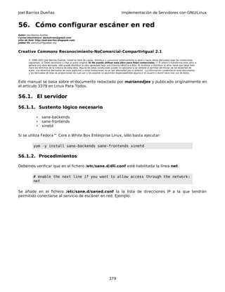Joel Barrios Dueñas Implementación de Servidores con GNU/Linux
56. Cómo configurar escáner en red
Autor: Joel Barrios Dueñas
Correo electrónico: darkshram@gmail.com
sitio de Red: http://joel-barrios.blogspot.com/
Jabber ID: darkshram@jabber.org
Creative Commons Reconocimiento-NoComercial-CompartirIgual 2.1
© 1999-2007 Joel Barrios Dueñas. Usted es libre de copiar, distribuir y comunicar públicamente la obra y hacer obras derivadas bajo las condiciones
siguientes: a) Debe reconocer y citar al autor original. b) No puede utilizar esta obra para fines comerciales. c) Si altera o transforma esta obra, o
genera una obra derivada, sólo puede distribuir la obra generada bajo una licencia idéntica a ésta. Al reutilizar o distribuir la obra, tiene que dejar bien
claro los términos de la licencia de esta obra. Alguna de estas condiciones puede no aplicarse si se obtiene el permiso del titular de los derechos de
autor. Los derechos derivados de usos legítimos u otras limitaciones no se ven afectados por lo anterior. La información contenida en este documento
y los derivados de éste se proporcionan tal cual son y los autores no asumirán responsabilidad alguna si el usuario o lector hace mal uso de éstos.
Este manual se basa sobre el documento redactado por marianodjes y publicado originalmente en
el artículo 3379 en Linux Para Todos.
56.1. El servidor
56.1.1. Sustento lógico necesario
• sane-backends
• sane-frontends
• xinetd
Si se utiliza Fedora™ Core o White Box Enterprise Linux, sólo basta ejecutar:
yum -y install sane-backends sane-frontends xinetd
56.1.2. Procedimientos
Debemos verificar que en el fichero /etc/sane.d/dll.conf esté habilitada la línea net.
# enable the next line if you want to allow access through the network:
net
Se añade en el fichero /etc/sane.d/saned.conf la la lista de direcciones IP a la que tendrán
permitido conectarse al servicio de escáner en red. Ejemplo:
379
 