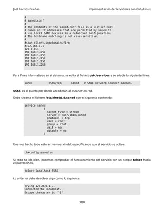 Joel Barrios Dueñas Implementación de Servidores con GNU/Linux
#
# saned.conf
#
# The contents of the saned.conf file is a list of host
# names or IP addresses that are permitted by saned to
# use local SANE devices in a networked configuration.
# The hostname matching is not case-sensitive.
#
#scan-client.somedomain.firm
#192.168.0.1
127.0.0.1
192.168.1.254
192.168.1.253
192.168.1.252
192.168.1.251
192.168.1.250
Para fines informativos en el sistema, se edita el fichero /etc/services y se añade la siguiente línea:
saned 6566/tcp saned # SANE network scanner daemon.
6566 es el puerto por donde accederán al escáner en red.
Debe crearse el fichero /etc/xinetd.d/saned con el siguiente contenido:
service saned
{
socket_type = stream
server = /usr/sbin/saned
protocol = tcp
user = root
group = root
wait = no
disable = no
}
Una vez hecho todo esto activamos xinetd, especificando que el servicio se active:
chkconfig saned on
Si todo ha ido bien, podemos comprobar el funcionamiento del servicio con un simple telnet hacia
el puerto 6566.
telnet localhost 6566
Lo anterior debe devolver algo como lo siguiente:
Trying 127.0.0.1...
Connected to localhost.
Escape character is '^]'.
380
 