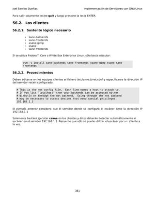 Joel Barrios Dueñas Implementación de Servidores con GNU/Linux
Para salir solamente teclee quit y luego presione la tecla ENTER.
56.2. Los clientes
56.2.1. Sustento lógico necesario
• sane-backends
• sane-frontends
• xsane-gimp
• xsane
• sane-frontends
Si se utiliza Fedora™ Core o White Box Enterprise Linux, sólo basta ejecutar:
yum -y install sane-backends sane-frontends xsane-gimp xsane sane-
frontends
56.2.2. Procedimientos
Deben editarse en los equipos clientes el fichero /etc/sane.d/net.conf y especificarse la dirección IP
del servidor recién configurado:
# This is the net config file. Each line names a host to attach to.
# If you list "localhost" then your backends can be accessed either
# directly or through the net backend. Going through the net backend
# may be necessary to access devices that need special privileges.
192.168.1.1
El ejemplo anterior considera que el servidor donde se configuró el escáner tiene la dirección IP
192.168.1.1
Solamente bastará ejecutar xsane en los clientes y éstos deberán detectar automáticamente el
escáner en el servidor 192.168.1.1. Recuerde que sólo se puede utilizar el escáner por un cliente a
la vez.
381
 