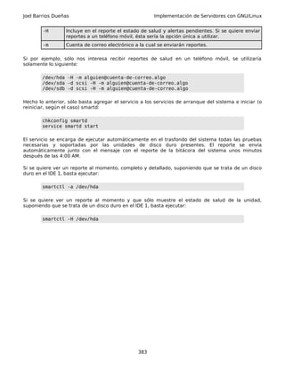 Joel Barrios Dueñas Implementación de Servidores con GNU/Linux
-H Incluye en el reporte el estado de salud y alertas pendientes. Si se quiere enviar
reportes a un teléfono móvil, ésta sería la opción única a utilizar.
-m Cuenta de correo electrónico a la cual se enviarán reportes.
Si por ejemplo, sólo nos interesa recibir reportes de salud en un teléfono móvil, se utilizaría
solamente lo siguiente:
/dev/hda -H -m alguien@cuenta-de-correo.algo
/dev/sda -d scsi -H -m alguien@cuenta-de-correo.algo
/dev/sdb -d scsi -H -m alguien@cuenta-de-correo.algo
Hecho lo anterior, sólo basta agregar el servicio a los servicios de arranque del sistema e iniciar (o
reiniciar, según el caso) smartd:
chkconfig smartd
service smartd start
El servicio se encarga de ejecutar automáticamente en el trasfondo del sistema todas las pruebas
necesarias y soportadas por las unidades de disco duro presentes. El reporte se envía
automáticamente junto con el mensaje con el reporte de la bitácora del sistema unos minutos
después de las 4:00 AM.
Si se quiere ver un reporte al momento, completo y detallado, suponiendo que se trata de un disco
duro en el IDE 1, basta ejecutar:
smartctl -a /dev/hda
Si se quiere ver un reporte al momento y que sólo muestre el estado de salud de la unidad,
suponiendo que se trata de un disco duro en el IDE 1, basta ejecutar:
smartctl -H /dev/hda
383
 