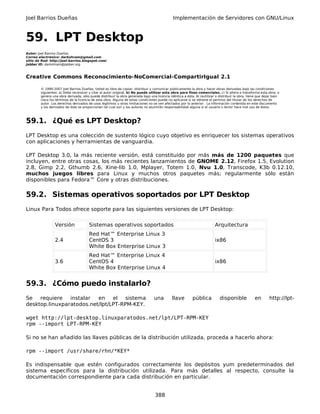 Joel Barrios Dueñas Implementación de Servidores con GNU/Linux
59. LPT Desktop
Autor: Joel Barrios Dueñas
Correo electrónico: darkshram@gmail.com
sitio de Red: http://joel-barrios.blogspot.com/
Jabber ID: darkshram@jabber.org
Creative Commons Reconocimiento-NoComercial-CompartirIgual 2.1
© 1999-2007 Joel Barrios Dueñas. Usted es libre de copiar, distribuir y comunicar públicamente la obra y hacer obras derivadas bajo las condiciones
siguientes: a) Debe reconocer y citar al autor original. b) No puede utilizar esta obra para fines comerciales. c) Si altera o transforma esta obra, o
genera una obra derivada, sólo puede distribuir la obra generada bajo una licencia idéntica a ésta. Al reutilizar o distribuir la obra, tiene que dejar bien
claro los términos de la licencia de esta obra. Alguna de estas condiciones puede no aplicarse si se obtiene el permiso del titular de los derechos de
autor. Los derechos derivados de usos legítimos u otras limitaciones no se ven afectados por lo anterior. La información contenida en este documento
y los derivados de éste se proporcionan tal cual son y los autores no asumirán responsabilidad alguna si el usuario o lector hace mal uso de éstos.
59.1. ¿Qué es LPT Desktop?
LPT Desktop es una colección de sustento lógico cuyo objetivo es enriquecer los sistemas operativos
con aplicaciones y herramientas de vanguardia.
LPT Desktop 3.0, la más reciente versión, está constituido por más más de 1200 paquetes que
incluyen, entre otras cosas, los más recientes lanzamientos de GNOME 2.12, Firefox 1.5, Evolution
2.8, Gimp 2.2, Gthumb 2.6, Xine-lib 1.0, Mplayer, Totem 1.0, Nvu 1.0, Transcode, K3b 0.12.10,
muchos juegos libres para Linux y muchos otros paquetes más; regularmente sólo están
disponibles para Fedora™ Core y otras distribuciones.
59.2. Sistemas operativos soportados por LPT Desktop
Linux Para Todos ofrece soporte para las siguientes versiones de LPT Desktop:
Versión Sistemas operativos soportados Arquitectura
2.4
Red Hat™ Enterprise Linux 3
CentOS 3
White Box Enterprise Linux 3
ix86
3.6
Red Hat™ Enterprise Linux 4
CentOS 4
White Box Enterprise Linux 4
ix86
59.3. ¿Cómo puedo instalarlo?
Se requiere instalar en el sistema una llave pública disponible en http://lpt-
desktop.linuxparatodos.net/lpt/LPT-RPM-KEY.
wget http://lpt-desktop.linuxparatodos.net/lpt/LPT-RPM-KEY
rpm --import LPT-RPM-KEY
Si no se han añadido las llaves públicas de la distribución utilizada, proceda a hacerlo ahora:
rpm --import /usr/share/rhn/*KEY*
Es indispensable que estén configurados correctamente los depósitos yum predeterminados del
sistema específicos para la distribución utilizada. Para más detalles al respecto, consulte la
documentación correspondiente para cada distribución en particular.
388
 