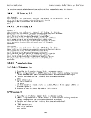 Joel Barrios Dueñas Implementación de Servidores con GNU/Linux
Se requiere además añadir la siguiente configuración a los depósitos yum del sistema.
59.3.1. LPT Desktop 3.6
[lpt-desktop]
name=Enterprise Linux $releasever - $basearch - LPT Desktop 3.2 para Enterprise Linux 4
mirrorlist=http://www.linuxparatodos.net/lpt/el4/lpt-desktop
gpgkey=http://www.linuxparatodos.net/lpt/LPT-RPM-KEY
gpgcheck=1
59.3.2. LPT Desktop 2.4
[gnome-2.8]
name=Enterprise Linux $releasever - $basearch - LPT Desktop 2.4 - GNOME 2.8
baseurl=ftp://ftp.lpt-desktop.d2g.com/pub/lpt-desktop/whitebox/3.0/i386/gnome/
ftp://lptdesktop.isgleas.net/pub/lpt/whitebox/3.0/i386/gnome/
ftp://200.52.92.66/pub/lpt-desktop/whitebox/3.0/i386/gnome/
ftp://koalasoft.homelinux.net/pub/lpt-desktop/whitebox/3.0/i386/gnome
ftp://manowar.sfera.cl/pub/lpt-desktop/whitebox/3.0/i386/gnome/
ftp://ftp.infinitum.d2g.com/pub/lpt-desktop/whitebox/3.0/i386/gnome/
ftp://lpt-desktop.linuxparatodos.net/pub/whitebox/3.0/i386/gnome/
gpgcheck=1
[lpt-extras]
name=Enterprise Linux $releasever - $basearch - LPT Desktop 2.4 - Extras
baseurl=ftp://ftp.lpt-desktop.d2g.com/pub/lpt-desktop/whitebox/3.0/i386/lpt/
ftp://lptdesktop.isgleas.net/pub/lpt/whitebox/3.0/i386/lpt/
ftp://200.52.92.66/pub/lpt-desktop/whitebox/3.0/i386/lpt/
ftp://koalasoft.homelinux.net/pub/lpt-desktop/whitebox/3.0/i386/lpt
ftp://manowar.sfera.cl/pub/lpt-desktop/whitebox/3.0/i386/lpt/
ftp://ftp.infinitum.d2g.com/pub/lpt-desktop/whitebox/3.0/i386/lpt/
ftp://lpt-desktop.linuxparatodos.net/pub/whitebox/3.0/i386/lpt/
gpgcheck=1
59.3.3. Procedimientos.
59.3.3.1. LPT Desktop 2.4
1. Respaldar los directorios ~/.gconf de las cuentas de usuario.
2. Cerrar cualquier sesión de GNOME abierta. A fin de evitarnos sustos y molestias,
GNOME no debe estar ejecutándose al momento de instalar el sustento lógico.
3. Cambiar a nivel de corrida 3 (GDM no debe estar ejecutándose)
init 3
4. Como root ejecutar:
yum install gnome-all
yum update
5. Ser muy pacientes e irse a cenar o por un café. Algunos de los espejos están a su
máxima capacidad.
6. Regresar a nivel de corrida 5 y acceder como usuario.
LPT Desktop 3.6
1. Respaldar los directorios ~/.gconf de las cuentas de usuario.
2. Cerrar cualquier sesión de GNOME abierta. A fin de evitarnos sustos y molestias,
GNOME no debe estar ejecutándose al momento de instalar.
3. Cambiar a nivel de corrida 3 (GDM no debe estar ejecutándose)
init 3
4. Como root ejecutar:
yum install gnome-all
yum update
389
 