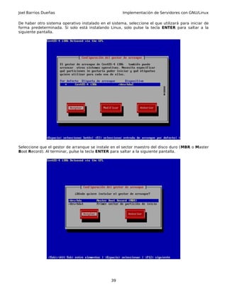Joel Barrios Dueñas Implementación de Servidores con GNU/Linux
De haber otro sistema operativo instalado en el sistema, seleccione el que utilizará para iniciar de
forma predeterminada. Si solo está instalando Linux, solo pulse la tecla ENTER para saltar a la
siguiente pantalla.
Seleccione que el gestor de arranque se instale en el sector maestro del disco duro (MBR o Master
Boot Record). Al terminar, pulse la tecla ENTER para saltar a la siguiente pantalla.
39
 
