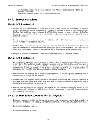 Joel Barrios Dueñas Implementación de Servidores con GNU/Linux
5. Ser muy pacientes e irse a cenar o por un café. Algunos de los espejos están a su
máxima capacidad.
6. Regresar a nivel de corrida 5 y acceder como usuario.
59.4. Errores conocidos
59.4.1. LPT Desktop 3.6
• Cuando se utiliza Firefox por primera vez en una nueva cuenta de usuario en un sistema
recién instalado, se genera un directorio ~/.mozilla propiedad de Root, lo cual no deja iniciar
Firefox. Este problema no es exclusivo de LPT Desktop sino de versiones recientes de Firefox.
La solución es eliminar el directorio ~/.mozilla y dejar que se genere un nuevo directorio
automáticamente.
• Para poder acceder con Nautilus (administrador de archivos) hacia direcciones como sftp:// o
smb://, es necesario desactivar SELinux.
• GNOME Pilot, la herramienta para sincronizar con los dispositivos de mano Palm Pilot, está
completamente roto, particularmente los conductos para Novell Evolution. Por favor utilizar
Jpilot para sincronizar y respaldar información desde dispositivos de mano Palm Pilot.
• El aplique de monitor de sistema suele estrellarse al terminar la sesión de GNOME.
59.4.2. LPT Desktop 2.4
• La compilación evolution-connector para Evolution 2.0.x, es decir, la extensión para acceder
a servidores MS Exchange desde Evolution requiere una versión de OpenLDAP que por el
momento no puede ser incluida en LPT Desktop (demasiadas dependencias en el sistema).
Por tanto no se incluye dicho paquete. Si se es usuario de Evolution y se requiere evolution-
connector para trabajar, LPT Desktop no es una buena alternativa.
• Monodevelop, no incluido en la instalación predefinida, le faltan algunas plantillas. Por lo
demás parece trabajar perfectamente.
• Asistente de K3b, paquete no incluido en la instalación predefinida; está incluido junto con el
paquete principal, vaya, k3b, pero éste está roto. Configuración manual requerida. Por lo
demás K3b debe trabajar perfectamente.
• Eclipse, paquete incluido en Red Hat™ Enterprise 3.0, no puede funcionar con Mozilla 1.7.11
que es la versión utilizada por LPT Desktop. Si se es usuario de Eclipse, LPT Desktop, esto no
es una buena alternativa.
59.5. ¿Cómo puedo cooperar con el proyecto?
• Donando espacio y ancho de banda para poner más servidores espejo. Los actuales se
encuentran a toda su capacidad, y salvo por uno, el resto son enlaces ADSL con IP dinámica.
• Enviando reportes de errores.
• Ayudando a depurar errores.
390
 