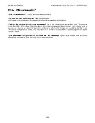 Joel Barrios Dueñas Implementación de Servidores con GNU/Linux
59.6. ¿Más preguntas?
¿Qué tan estable es? Lo suficiente para el uso diario.
¿Por qué no han incluido KDE 3.4? Respuesta en:
http://www.linuxparatodos.net/geeklog/article.php?story=kde-lpt-desktop.
¿Cuál es la motivación de este proyecto? Hacer de plataformas como Red Hat™ Enterprise
Linux, CentOS y White Box Enterprise Linux sistemas operativos más amistosos y divertidos para el
usuario que quiere un sistema operativo estable, y al mismo tiempo un escritorio bonito y con
suficientes herramientas como para no extrañar ni envidiar muchos otros sistemas operativos como
Fedora™ Core.
¿Qué paquetería no puede ser incluida en LPT Desktop? Aquella que no sea libre o cuando
menos que permita su libre distribución en forma binaria.
391
 