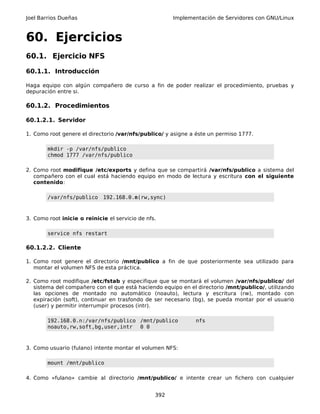 Joel Barrios Dueñas Implementación de Servidores con GNU/Linux
60. Ejercicios
60.1. Ejercicio NFS
60.1.1. Introducción
Haga equipo con algún compañero de curso a fin de poder realizar el procedimiento, pruebas y
depuración entre si.
60.1.2. Procedimientos
60.1.2.1. Servidor
1. Como root genere el directorio /var/nfs/publico/ y asigne a éste un permiso 1777.
mkdir -p /var/nfs/publico
chmod 1777 /var/nfs/publico
2. Como root modifique /etc/exports y defina que se compartirá /var/nfs/publico a sistema del
compañero con el cual está haciendo equipo en modo de lectura y escritura con el siguiente
contenido:
/var/nfs/publico 192.168.0.n(rw,sync)
3. Como root inicie o reinicie el servicio de nfs.
service nfs restart
60.1.2.2. Cliente
1. Como root genere el directorio /mnt/publico a fin de que posteriormente sea utilizado para
montar el volumen NFS de esta práctica.
2. Como root modifique /etc/fstab y especifique que se montará el volumen /var/nfs/publico/ del
sistema del compañero con el que está haciendo equipo en el directorio /mnt/publico/, utilizando
las opciones de montado no automático (noauto), lectura y escritura (rw), montado con
expiración (soft), continuar en trasfondo de ser necesario (bg), se pueda montar por el usuario
(user) y permitir interrumpir procesos (intr).
192.168.0.n:/var/nfs/publico /mnt/publico nfs
noauto,rw,soft,bg,user,intr 0 0
3. Como usuario (fulano) intente montar el volumen NFS:
mount /mnt/publico
4. Como «fulano» cambie al directorio /mnt/publico/ e intente crear un fichero con cualquier
392
 