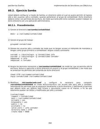 Joel Barrios Dueñas Implementación de Servidores con GNU/Linux
60.2. Ejercicio Samba
Usted deberá configurar a través de Samba un directorio sobre el cual se quiere permitir el ingreso
sólo a dos usuarios, jefe y contador, quienes pertenecen al grupo de contabilidad. Dicho directorio
deberá contar con permisos de escritura, de modo que tanto jefe como contador puedan trabajar en
dicho directorio con una aplicación administrativa.
60.2.1. Procedimientos
1) Genere el directorio /var/samba/contabilidad:
mkdir -p /var/samba/contabilidad
2) Genere el grupo de trabajo:
groupadd contabilidad
3) Genere los usuarios jefe y contador de modo que no tengan acceso al intérprete de mandatos y
tengan como grupo primario a contabilidad. Asigne a éstos contraseña
useradd -s /sbin/nologin -g contabilidad jefe
useradd -s /sbin/nologin -g contabilidad contador
smbpasswd -a jefe
smbpasswd -a contador
4) Asigne los permisos necesarios a /var/samba/contabilidad, de modo tal, que se permita sólo la
escritura, lectura y ejecución a dicho directorio al usuario y al grupo contabilidad, y de modo que
se preserven los permisos del contenido de dicho directorio:
chmod 1770 /var/samba/contabilidad
chgrp contabilidad /var/samba/contabilidad
5) Modifique /etc/samba/smb.conf y configure lo necesario para compartir
/var/samba/contabilidad en modo lectura-escritura con acceso solo para jefe y contador,
redundando los permisos que se asignaron localmente a dicho directorio, y definiendo el permiso
que deberá tener por defecto todo fichero o documento nuevo en el interior, a fin de que
solamente puedan ser leídos y modificados por jefe y contador:
[contabilidad]
comment = Contabilidad
path = /var/samba/contabilidad
writable = yes
browseable = yes
public = no
printable = no
valid users = jefe contador
directory mode = 1770
create mode = 0660
394
 