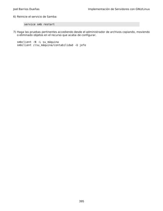 Joel Barrios Dueñas Implementación de Servidores con GNU/Linux
6) Reinicie el servicio de Samba:
service smb restart
7) Haga las pruebas pertinentes accediendo desde el administrador de archivos copiando, moviendo
o eliminado objetos en el recurso que acaba de configurar.
smbclient -N -L su_máquina
smbclient //su_máquina/contabilidad -U jefe
395
 
