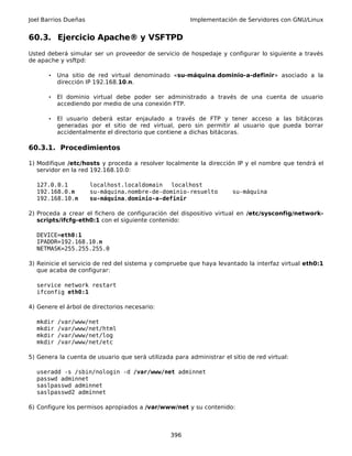 Joel Barrios Dueñas Implementación de Servidores con GNU/Linux
60.3. Ejercicio Apache® y VSFTPD
Usted deberá simular ser un proveedor de servicio de hospedaje y configurar lo siguiente a través
de apache y vsftpd:
• Una sitio de red virtual denominado «su-máquina.dominio-a-definir» asociado a la
dirección IP 192.168.10.n.
• El dominio virtual debe poder ser administrado a través de una cuenta de usuario
accediendo por medio de una conexión FTP.
• El usuario deberá estar enjaulado a través de FTP y tener acceso a las bitácoras
generadas por el sitio de red virtual, pero sin permitir al usuario que pueda borrar
accidentalmente el directorio que contiene a dichas bitácoras.
60.3.1. Procedimientos
1) Modifique /etc/hosts y proceda a resolver localmente la dirección IP y el nombre que tendrá el
servidor en la red 192.168.10.0:
127.0.0.1 localhost.localdomain localhost
192.168.0.n su-máquina.nombre-de-dominio-resuelto su-máquina
192.168.10.n su-máquina.dominio-a-definir
2) Proceda a crear el fichero de configuración del dispositivo virtual en /etc/sysconfig/network-
scripts/ifcfg-eth0:1 con el siguiente contenido:
DEVICE=eth0:1
IPADDR=192.168.10.n
NETMASK=255.255.255.0
3) Reinicie el servicio de red del sistema y compruebe que haya levantado la interfaz virtual eth0:1
que acaba de configurar:
service network restart
ifconfig eth0:1
4) Genere el árbol de directorios necesario:
mkdir /var/www/net
mkdir /var/www/net/html
mkdir /var/www/net/log
mkdir /var/www/net/etc
5) Genera la cuenta de usuario que será utilizada para administrar el sitio de red virtual:
useradd -s /sbin/nologin -d /var/www/net adminnet
passwd adminnet
saslpasswd adminnet
saslpasswd2 adminnet
6) Configure los permisos apropiados a /var/www/net y su contenido:
396
 