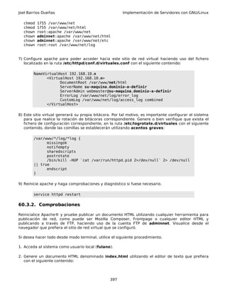 Joel Barrios Dueñas Implementación de Servidores con GNU/Linux
chmod 1755 /var/www/net
chmod 1755 /var/www/net/html
chown root:apache /var/www/net
chown adminnet:apache /var/www/net/html
chown adminnet:apache /var/www/net/etc
chown root:root /var/www/net/log
7) Configure apache para poder acceder hacia este sitio de red virtual haciendo uso del fichero
localizado en la ruta /etc/httpd/conf.d/virtuales.conf con el siguiente contenido:
NameVirtualHost 192.168.10.n
<VirtualHost 192.168.10.n>
DocumentRoot /var/www/net/html
ServerName su-maquina.dominio-a-definir
ServerAdmin webmaster@su-maquina.dominio-a-definir
ErrorLog /var/www/net/log/error_log
CustomLog /var/www/net/log/access_log combined
</VirtualHost>
8) Este sitio virtual generará su propia bitácora. Por tal motivo, es importante configurar el sistema
para que realice la rotación de bitácoras correspondiente. Genere o bien verifique que exista el
fichero de configuración correspondiente, en la ruta /etc/logrotate.d/virtuales con el siguiente
contenido, donde las comillas se establecerán utilizando acentos graves:
/var/www/*/log/*log {
missingok
notifempty
sharedscripts
postrotate
/bin/kill -HUP `cat /var/run/httpd.pid 2>/dev/null` 2> /dev/null
|| true
endscript
}
9) Reinicie apache y haga comprobaciones y diagnóstico si fuese necesario.
service httpd restart
60.3.2. Comprobaciones
Reinicialice Apache® y pruebe publicar un documento HTML utilizando cualquier herramienta para
publicación de red, como puede ser Mozilla Composer, Frontpage o cualquier editor HTML y
publicando a través de FTP, haciendo uso de la cuenta FTP de adminnet. Visualice desde el
navegador que prefiera el sitio de red virtual que se configuró.
Si desea hacer todo desde modo terminal, utilice el siguiente procedimiento.
1. Acceda al sistema como usuario local (fulano).
2. Genere un documento HTML denominado index.html utilizando el editor de texto que prefiera
con el siguiente contenido:
397
 
