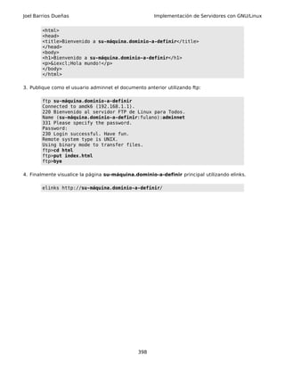Joel Barrios Dueñas Implementación de Servidores con GNU/Linux
<html>
<head>
<title>Bienvenido a su-máquina.dominio-a-definir</title>
</head>
<body>
<h1>Bienvenido a su-máquina.dominio-a-definir</h1>
<p>&iexcl;Hola mundo!</p>
</body>
</html>
3. Publique como el usuario adminnet el documento anterior utilizando ftp:
ftp su-máquina.dominio-a-definir
Connected to amdk6 (192.168.1.1).
220 Bienvenido al servidor FTP de Linux para Todos.
Name (su-máquina.dominio-a-definir:fulano):adminnet
331 Please specify the password.
Password:
230 Login successful. Have fun.
Remote system type is UNIX.
Using binary mode to transfer files.
ftp>cd html
ftp>put index.html
ftp>bye
4. Finalmente visualice la página su-máquina.dominio-a-definir principal utilizando elinks.
elinks http://su-máquina.dominio-a-definir/
398
 