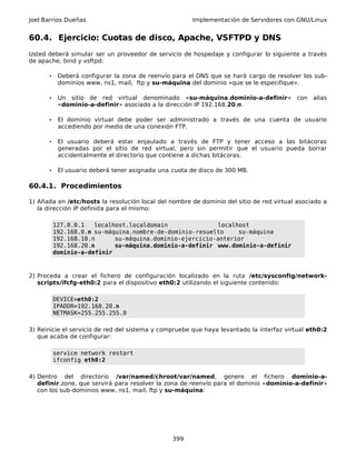 Joel Barrios Dueñas Implementación de Servidores con GNU/Linux
60.4. Ejercicio: Cuotas de disco, Apache, VSFTPD y DNS
Usted deberá simular ser un proveedor de servicio de hospedaje y configurar lo siguiente a través
de apache, bind y vsftpd:
• Deberá configurar la zona de reenvío para el DNS que se hará cargo de resolver los sub-
dominios www, ns1, mail, ftp y su-máquina del dominio «que se le especifique».
• Un sitio de red virtual denominado «su-máquina.dominio-a-definir» con alias
«dominio-a-definir» asociado a la dirección IP 192.168.20.n.
• El dominio virtual debe poder ser administrado a través de una cuenta de usuario
accediendo por medio de una conexión FTP.
• El usuario deberá estar enjaulado a través de FTP y tener acceso a las bitácoras
generadas por el sitio de red virtual, pero sin permitir que el usuario pueda borrar
accidentalmente el directorio que contiene a dichas bitácoras.
• El usuario deberá tener asignada una cuota de disco de 300 MB.
60.4.1. Procedimientos
1) Añada en /etc/hosts la resolución local del nombre de dominio del sitio de red virtual asociado a
la dirección IP definida para el mismo:
127.0.0.1 localhost.localdomain localhost
192.168.0.n su-máquina.nombre-de-dominio-resuelto su-máquina
192.168.10.n su-máquina.dominio-ejercicio-anterior
192.168.20.n su-máquina.dominio-a-definir www.dominio-a-definir
dominio-a-definir
2) Proceda a crear el fichero de configuración localizado en la ruta /etc/sysconfig/network-
scripts/ifcfg-eth0:2 para el dispositivo eth0:2 utilizando el siguiente contenido:
DEVICE=eth0:2
IPADDR=192.168.20.n
NETMASK=255.255.255.0
3) Reinicie el servicio de red del sistema y compruebe que haya levantado la interfaz virtual eth0:2
que acaba de configurar:
service network restart
ifconfig eth0:2
4) Dentro del directorio /var/named/chroot/var/named, genere el fichero dominio-a-
definir.zone, que servirá para resolver la zona de reenvío para el dominio «dominio-a-definir»
con los sub-dominios www, ns1, mail, ftp y su-máquina:
399
 