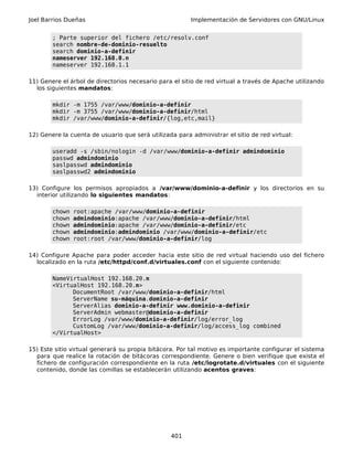 Joel Barrios Dueñas Implementación de Servidores con GNU/Linux
; Parte superior del fichero /etc/resolv.conf
search nombre-de-dominio-resuelto
search dominio-a-definir
nameserver 192.168.0.n
nameserver 192.168.1.1
11) Genere el árbol de directorios necesario para el sitio de red virtual a través de Apache utilizando
los siguientes mandatos:
mkdir -m 1755 /var/www/dominio-a-definir
mkdir -m 3755 /var/www/dominio-a-definir/html
mkdir /var/www/dominio-a-definir/{log,etc,mail}
12) Genere la cuenta de usuario que será utilizada para administrar el sitio de red virtual:
useradd -s /sbin/nologin -d /var/www/dominio-a-definir admindominio
passwd admindominio
saslpasswd admindominio
saslpasswd2 admindominio
13) Configure los permisos apropiados a /var/www/dominio-a-definir y los directorios en su
interior utilizando lo siguientes mandatos:
chown root:apache /var/www/dominio-a-definir
chown admindominio:apache /var/www/dominio-a-definir/html
chown admindominio:apache /var/www/dominio-a-definir/etc
chown admindominio:admindominio /var/www/dominio-a-definir/etc
chown root:root /var/www/dominio-a-definir/log
14) Configure Apache para poder acceder hacia este sitio de red virtual haciendo uso del fichero
localizado en la ruta /etc/httpd/conf.d/virtuales.conf con el siguiente contenido:
NameVirtualHost 192.168.20.n
<VirtualHost 192.168.20.n>
DocumentRoot /var/www/dominio-a-definir/html
ServerName su-máquina.dominio-a-definir
ServerAlias dominio-a-definir www.dominio-a-definir
ServerAdmin webmaster@dominio-a-definir
ErrorLog /var/www/dominio-a-definir/log/error_log
CustomLog /var/www/dominio-a-definir/log/access_log combined
</VirtualHost>
15) Este sitio virtual generará su propia bitácora. Por tal motivo es importante configurar el sistema
para que realice la rotación de bitácoras correspondiente. Genere o bien verifique que exista el
fichero de configuración correspondiente en la ruta /etc/logrotate.d/virtuales con el siguiente
contenido, donde las comillas se establecerán utilizando acentos graves:
401
 
