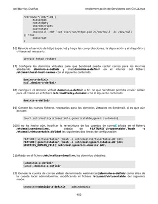 Joel Barrios Dueñas Implementación de Servidores con GNU/Linux
/var/www/*/log/*log {
missingok
notifempty
sharedscripts
postrotate
/bin/kill -HUP `cat /var/run/httpd.pid 2>/dev/null` 2> /dev/null
|| true
endscript
}
16) Reinicie el servicio de httpd (apache) y haga las comprobaciones, la depuración y el diagnóstico
si fuese así necesario.
service httpd restart
17) Configure los dominios virtuales para que Sendmail pueda recibir correo para los mismos
añadiendo dominio-a-definir y mail.dominio-a-definir en el interior del fichero
/etc/mail/local-host-names con el siguiente contenido:
domino-a-definir
mail.domino-a-definir
18) Configure el dominio virtual dominio-a-definir a fin de que Sendmail permita enviar correo
para el mismo en el fichero /etc/mail/relay-domains con el siguiente contenido:
dominio-a-definir
19) Genere los nuevos ficheros necesarios para los dominios virtuales en Sendmail, si es que aún
existen:
touch /etc/mail/{virtusertable,genericstable,generics-domain}
20)Si no ha hecho aún, habilitar la re-escritura de las cuentas de correo, añada en el fichero
/etc/mail/sendmail.mc, debajo de FEATURE(`virtusertable',`hash -o
/etc/mail/virtusertable.db')dnl las siguientes dos líneas de configuración:
FEATURE(`virtusertable',`hash -o /etc/mail/virtusertable.db')dnl
FEATURE(`genericstable',`hash -o /etc/mail/genericstable.db')dnl
GENERICS_DOMAIN_FILE(`/etc/mail/generics-domains')dnl
21)Añada en el fichero /etc/mail/sendmail.mc los dominios virtuales:
Cwdominio-a-definir
Cwmail.dominio-a-definir
22) Genere la cuenta de correo virtual denominada webmaster@dominio-a-definir como alias de
la cuenta local admindominio, modificando el fichero /etc/mail/virtusertable del siguiente
modo:
webmaster@dominio-a-definir admindominio
402
 