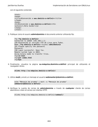 Joel Barrios Dueñas Implementación de Servidores con GNU/Linux
con el siguiente contenido:
<html>
<head>
<title>Bienvenido a www.dominio-a-definir</title>
</head>
<body>
<h1>Bienvenido a www.dominio-a-definir</h1>
<p>&iexcl;Hola mundo!</p>
</body>
</html>
3. Publique como el usuario admindominio el documento anterior utilizando ftp:
ftp ftp.dominio-a-definir
Connected to amdk6 (192.168.1.1).
220 Bienvenido al servidor FTP de Linux para Todos.
Name (ftp.dominio-a-definir:fulano):admindominio
331 Please specify the password.
Password:
230 Login successful. Have fun.
Remote system type is UNIX.
Using binary mode to transfer files.
ftp>cd html
ftp>put index.html
ftp>bye
4. Finalmente, visualice la página su-máquina.dominio-a-definir principal de utilizando el
navegador elinks.
elinks http://su-máquina.dominio-a-definir/
5. Utilice mutt y envíe un mensaje al usuario webmaster@dominio-a-definir.
echo “Mensaje de prueba" | mutt -s “Mensaje de prueba"
webmaster@dominio-a-definir
6. Verifique la cuenta de correo de admindominio a través de cualquier cliente de correo
electrónico o bien el correo con interfaz HTTP.
elinks http://su-máquina.dominio-a-definir/webmail/
404
 