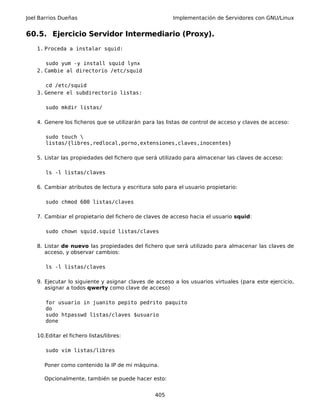Joel Barrios Dueñas Implementación de Servidores con GNU/Linux
60.5. Ejercicio Servidor Intermediario (Proxy).
1. Proceda a instalar squid:
sudo yum -y install squid lynx
2. Cambie al directorio /etc/squid
cd /etc/squid
3. Genere el subdirectorio listas:
sudo mkdir listas/
4. Genere los ficheros que se utilizarán para las listas de control de acceso y claves de acceso:
sudo touch 
listas/{libres,redlocal,porno,extensiones,claves,inocentes}
5. Listar las propiedades del fichero que será utilizado para almacenar las claves de acceso:
ls -l listas/claves
6. Cambiar atributos de lectura y escritura solo para el usuario propietario:
sudo chmod 600 listas/claves
7. Cambiar el propietario del fichero de claves de acceso hacia el usuario squid:
sudo chown squid.squid listas/claves
8. Listar de nuevo las propiedades del fichero que será utilizado para almacenar las claves de
acceso, y observar cambios:
ls -l listas/claves
9. Ejecutar lo siguiente y asignar claves de acceso a los usuarios virtuales (para este ejercicio,
asignar a todos qwerty como clave de acceso)
for usuario in juanito pepito pedrito paquito
do
sudo htpasswd listas/claves $usuario
done
10.Editar el fichero listas/libres:
sudo vim listas/libres
Poner como contenido la IP de mi máquina.
Opcionalmente, también se puede hacer esto:
405
 