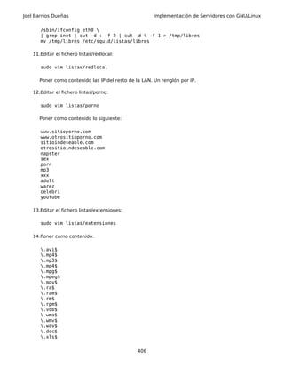 Joel Barrios Dueñas Implementación de Servidores con GNU/Linux
/sbin/ifconfig eth0 
| grep inet | cut -d : -f 2 | cut -d  -f 1 > /tmp/libres
mv /tmp/libres /etc/squid/listas/libres
11.Editar el fichero listas/redlocal:
sudo vim listas/redlocal
Poner como contenido las IP del resto de la LAN. Un renglón por IP.
12.Editar el fichero listas/porno:
sudo vim listas/porno
Poner como contenido lo siguiente:
www.sitioporno.com
www.otrositioporno.com
sitioindeseable.com
otrositioindeseable.com
napster
sex
porn
mp3
xxx
adult
warez
celebri
youtube
13.Editar el fichero listas/extensiones:
sudo vim listas/extensiones
14.Poner como contenido:
.avi$
.mp4$
.mp3$
.mp4$
.mpg$
.mpeg$
.mov$
.ra$
.ram$
.rm$
.rpm$
.vob$
.wma$
.wmv$
.wav$
.doc$
.xls$
406
 
