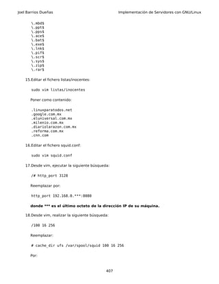 Joel Barrios Dueñas Implementación de Servidores con GNU/Linux
.mbd$
.ppt$
.pps$
.ace$
.bat$
.exe$
.lnk$
.pif$
.scr$
.sys$
.zip$
.rar$
15.Editar el fichero listas/inocentes:
sudo vim listas/inocentes
Poner como contenido:
.linuxparatodos.net
.google.com.mx
.eluniversal.com.mx
.milenio.com.mx
.diariolarazon.com.mx
.reforma.com.mx
.cnn.com
16.Editar el fichero squid.conf:
sudo vim squid.conf
17.Desde vim, ejecutar la siguiente búsqueda:
/# http_port 3128
Reemplazar por:
http_port 192.168.0.***:8080
donde *** es el último octeto de la dirección IP de su máquina.
18.Desde vim, realizar la siguiente búsqueda:
/100 16 256
Reemplazar:
# cache_dir ufs /var/spool/squid 100 16 256
Por:
407
 