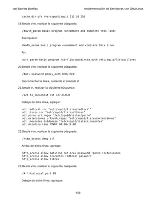 Joel Barrios Dueñas Implementación de Servidores con GNU/Linux
cache_dir ufs /var/spool/squid 512 16 256
19.Desde vim, realizar la siguiente búsqueda:
/#auth_param basic program <uncomment and complete this line>
Reemplazar:
#auth_param basic program <uncomment and complete this line>
Por:
auth_param basic program /usr/lib/squid/ncsa_auth /etc/squid/listas/claves
20.Desde vim, realizar la siguiente búsqueda:
/#acl password proxy_auth REQUIRED
Descomentar la línea, quitando el símbolo #
21.Desde vi, realizar la siguiente búsqueda:
/acl to_localhost dst 127.0.0.0
Debajo de ésta línea, agregar:
acl redlocal src "/etc/squid/listas/redlocal"
acl libres src "/etc/squid/listas/libres"
acl porno url_regex "/etc/squid/listas/porno"
acl extensiones urlpath_regex "/etc/squid/listas/extensiones"
acl inocentes dstdomain "/etc/squid/listas/inocentes"
acl matutino time MTWHF 08:00-19:00
22.Desde vim, realizar la siguiente búsqueda:
/http_access deny all
Arriba de dicha línea, agregar:
http_access allow matutino redlocal password !porno !extensiones
http_access allow inocentes redlocal password
http_access allow libres
23.Desde vim, realizar al siguiente búsqueda:
/# httpd_accel_port 80
Debajo de dicha línea, agregue:
408
 
