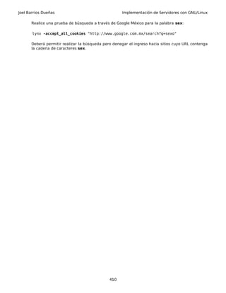 Joel Barrios Dueñas Implementación de Servidores con GNU/Linux
Realice una prueba de búsqueda a través de Google México para la palabra sex:
lynx -accept_all_cookies "http://www.google.com.mx/search?q=sexo"
Deberá permitir realizar la búsqueda pero denegar el ingreso hacia sitios cuyo URL contenga
la cadena de caracteres sex.
410
 