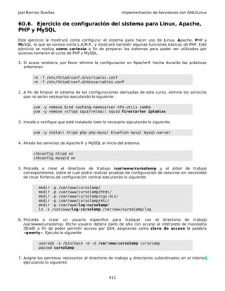 Joel Barrios Dueñas Implementación de Servidores con GNU/Linux
60.6. Ejercicio de configuración del sistema para Linux, Apache,
PHP y MySQL
Este ejercicio le mostrará como configurar el sistema para hacer uso de Linux, Apache, PHP y
MySQL, lo que se conoce como L.A.M.P., y mostrará también algunas funciones básicas de PHP. Este
ejercicio se realiza como cortesía a fin de preparar los sistemas para poder ser utilizados por
quienes tomarán el curso de PHP y MySQL.
1. Si acaso existiera, por favor elimine la configuración en Apache® hecha durante las prácticas
anteriores:
rm -f /etc/httpd/conf.d/virtuales.conf
rm -f /etc/httpd/conf.d/misvariables.conf
2. A fin de limpiar el sistema de las configuraciones derivadas de este curso, elimine los servicios
que no serán necesarios ejecutando lo siguiente:
yum -y remove bind caching-nameserver nfs-utils samba
yum -y remove vsftpd squirrelmail squid firestarter iptables
3. Instale o verifique que esté instalado todo lo necesario ejecutando lo siguiente:
yum -y install httpd php php-mysql bluefish mysql mysql-server
4. Añada los servicios de Apache® y MySQL al inicio del sistema:
chkconfig httpd on
chkconfig mysqld on
5. Proceda a crear el directorio de trabajo /var/www/cursolamp y el árbol de trabajo
correspondiente, sobre el cual podrá realizar pruebas de configuración de servicios sin necesidad
de tocar ficheros de configuración central ejecutando lo siguiente:
mkdir -p /var/www/cursolamp/
mkdir -p /var/www/cursolamp/html/
mkdir -p /var/www/cursolamp/cgi-bin/
mkdir -p /var/www/cursolamp/etc/
mkdir -p /var/www/log-cursolamp/
ln -s /var/www/log-cursolamp /var/www/cursolamp/log
6. Proceda a crear un usuario específico para trabajar con el directorio de trabajo
/var/www/cursolamp/. Dicho usuario deberá darlo de alta con acceso al intérprete de mandatos
(Shell) a fin de poder permitir acceso por SSH, asignando como clave de acceso la palabra
«qwerty». Ejecute lo siguiente:
useradd -s /bin/bash -m -d /var/www/cursolamp cursolamp
passwd cursolamp
7. Asigne los permisos necesarios al directorio de trabajo y directorios subordinados en el interior,
ejecutando lo siguiente:
411
 