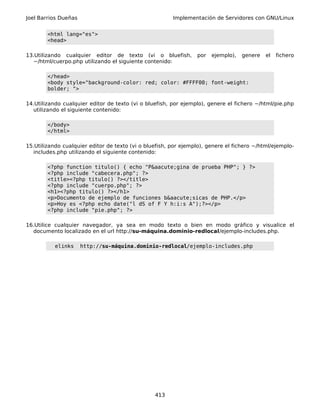 Joel Barrios Dueñas Implementación de Servidores con GNU/Linux
<html lang="es">
<head>
13.Utilizando cualquier editor de texto (vi o bluefish, por ejemplo), genere el fichero
~/html/cuerpo.php utilizando el siguiente contenido:
</head>
<body style="background-color: red; color: #FFFF00; font-weight:
bolder; ">
14.Utilizando cualquier editor de texto (vi o bluefish, por ejemplo), genere el fichero ~/html/pie.php
utilizando el siguiente contenido:
</body>
</html>
15.Utilizando cualquier editor de texto (vi o bluefish, por ejemplo), genere el fichero ~/html/ejemplo-
includes.php utilizando el siguiente contenido:
<?php function titulo() { echo "P&aacute;gina de prueba PHP"; } ?>
<?php include "cabecera.php"; ?>
<title><?php titulo() ?></title>
<?php include "cuerpo.php"; ?>
<h1><?php titulo() ?></h1>
<p>Documento de ejemplo de funciones b&aacute;sicas de PHP.</p>
<p>Hoy es <?php echo date("l dS of F Y h:i:s A");?></p>
<?php include "pie.php"; ?>
16.Utilice cualquier navegador, ya sea en modo texto o bien en modo gráfico y visualice el
documento localizado en el url http://su-máquina.dominio-redlocal/ejemplo-includes.php.
elinks http://su-máquina.dominio-redlocal/ejemplo-includes.php
413
 