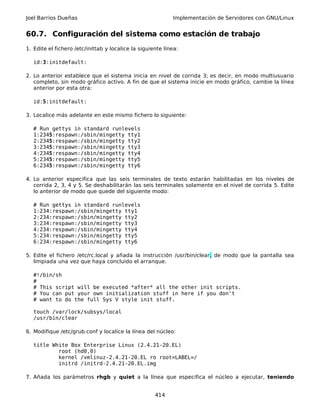 Joel Barrios Dueñas Implementación de Servidores con GNU/Linux
60.7. Configuración del sistema como estación de trabajo
1. Edite el fichero /etc/inittab y localice la siguiente línea:
id:3:initdefault:
2. Lo anterior establece que el sistema inicia en nivel de corrida 3; es decir, en modo multiusuario
completo, sin modo gráfico activo. A fin de que el sistema inicie en modo gráfico, cambie la línea
anterior por esta otra:
id:5:initdefault:
3. Localice más adelante en este mismo fichero lo siguiente:
# Run gettys in standard runlevels
1:2345:respawn:/sbin/mingetty tty1
2:2345:respawn:/sbin/mingetty tty2
3:2345:respawn:/sbin/mingetty tty3
4:2345:respawn:/sbin/mingetty tty4
5:2345:respawn:/sbin/mingetty tty5
6:2345:respawn:/sbin/mingetty tty6
4. Lo anterior especifica que las seis terminales de texto estarán habilitadas en los niveles de
corrida 2, 3, 4 y 5. Se deshabilitarán las seis terminales solamente en el nivel de corrida 5. Edite
lo anterior de modo que quede del siguiente modo:
# Run gettys in standard runlevels
1:234:respawn:/sbin/mingetty tty1
2:234:respawn:/sbin/mingetty tty2
3:234:respawn:/sbin/mingetty tty3
4:234:respawn:/sbin/mingetty tty4
5:234:respawn:/sbin/mingetty tty5
6:234:respawn:/sbin/mingetty tty6
5. Edite el fichero /etc/rc.local y añada la instrucción /usr/bin/clear, de modo que la pantalla sea
limpiada una vez que haya concluido el arranque.
#!/bin/sh
#
# This script will be executed *after* all the other init scripts.
# You can put your own initialization stuff in here if you don't
# want to do the full Sys V style init stuff.
touch /var/lock/subsys/local
/usr/bin/clear
6. Modifique /etc/grub.conf y localice la línea del núcleo:
title White Box Enterprise Linux (2.4.21-20.EL)
root (hd0,0)
kernel /vmlinuz-2.4.21-20.EL ro root=LABEL=/
initrd /initrd-2.4.21-20.EL.img
7. Añada los parámetros rhgb y quiet a la línea que especifica el núcleo a ejecutar, teniendo
414
 