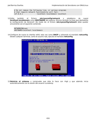 Joel Barrios Dueñas Implementación de Servidores con GNU/Linux
# Do not remove the following line, or various programs
# that require network functionality will fail.
127.0.0.1 localhost.localdomain localhost
13.Edite también el fichero /etc/sysconfig/network y establezca de nuevo
localhost.localdomain como HOSTNAME del sistema. Elimine también la línea que deshabilita
la configuración de Zeroconf. De modo tal, el fichero /etc/sysconfig/network debe quedar
únicamente con el siguiente contenido:
NETWORKING=yes
HOSTNAME=localhost.localdomain
14.Configure de nuevo la interfaz eth0; esta vez como DHCP y utilizando el mandato netconfig.
Desde cualquier terminal, como el usuario root, ejecute el mandato netconfig.
15.Reinicie el sistema y compruebe que éste lo hace con rhgb y que además inicia
automáticamente con la sesión del usuario cursolamp.
416
 