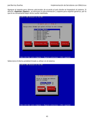 Joel Barrios Dueñas Implementación de Servidores con GNU/Linux
Agregue el soporte para idiomas adicionales de acuerdo al país donde se hospedará el sistema. Si
elimina «Spanish (Spain)», se eliminará la documentación y soporte para español genérico, por lo
que lo es conveniente dejar dicha casilla habilitada.
Seleccione el idioma predeterminado a utilizar en el sistema
43
 