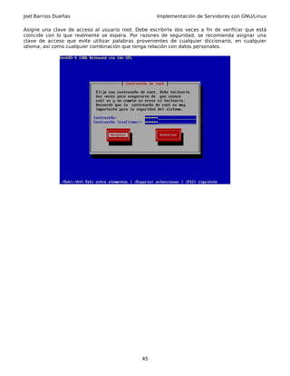 Joel Barrios Dueñas Implementación de Servidores con GNU/Linux
Asigne una clave de acceso al usuario root. Debe escribirla dos veces a fin de verificar que está
coincide con lo que realmente se espera. Por razones de seguridad, se recomienda asignar una
clave de acceso que evite utilizar palabras provenientes de cualquier diccionario, en cualquier
idioma, así como cualquier combinación que tenga relación con datos personales.
45
 