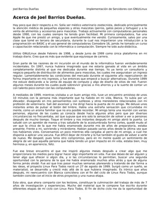 Joel Barrios Dueñas Implementación de Servidores con GNU/Linux
Acerca de Joel Barrios Dueñas.
Hay poco que decir respecto a mi. Solía ser médico veterinario zootecnista, dedicado principalmente
la atención médica de pequeñas especies y otras mascotas (perros, gatos peces y tortugas) y a la
venta de alimentos y accesorios para mascotas. Trabajo activamente con computadoras personales
desde 1990, con las cuales siempre he tenido gran facilidad. Mi primera computadora, fue una
Apple IIe que me prestó un amigo, y que eventualmente me vendió. Curiosamente, salvo por una
clase que tomé en tercero de secundaria, durante la cual nos impartieron una introducción a la
programación en BASIC y el uso general de computadoras Comodore 16, jamás he tomado un curso
o capacitación relacionada con la informática o computación. Siempre he sido auto-didáctica.
Utilizo GNU/Linux desde Febrero de 1998, y desde Junio de 1999 como única plataforma en mi
trabajo diario. Creo que es más que evidente que equivoque de carrera.
Gran parte de las razones de mi incursión en el mundo de la informática fueron verdaderamente
incidentales. En 1997, nunca hubiera imaginado que me estaría ganado al vida en un ámbito
completamente distinto al que me dedicaba durante ese tiempo. Yo ya tenía un consultorio y
negocio pequeño de distribución de alimentos para mascotas, los cuales me aseguraban un ingreso
regular. Lamentablemente las condiciones del mercado durante el siguiente año repercutieron de
forma importante en mis ingresos, y fue entonces que empecé a buscar alternativas. Durante 1999
me estuve dedicando a la venta de equipo de computo y algo de diseño de sitios de red. Fueron
algunos meses durante los cuales pude sobrevivir gracias a mis ahorros y a la suerte de contar un
con talento poco común con las computadoras.
A mediados de 1999, mientras visitaba a un buen amigo mío, tuve un encuentro amistoso de unos
10 minutos con la persona más importante que ha habido en mi vida, Blanca. Yo subía por un
elevador, divagando en mis pensamientos con sutilezas y otros menesteres relacionados con mi
profesión de veterinario. Salí del ascensor y me dirigí hacia la puerta de mi amigo. Me detuve unos
instantes antes de pulsar el botón del timbre. Había una extraña sensación que circundaba mi
mente, como un aroma familiar que no era posible recordar. Mi amigo tenía una reunión con varias
personas, algunas de las cuales yo conocía desde hacía algunos años pero que por diversas
circunstancias no frecuentaba, así que supuse que era solo la sensación de volver a ver a personas
después de mucho tiempo. Toque el timbre y nos instantes después mi amigo abrió la puerta. Le
saludé con un apretón de manos y tras saludarle de la acostumbrada forma cortes, quedé mudo al
ver que la chica de la que me había enamorado durante mis de años de preparatoria, estaba
presente. Frente a mi, sonriendo y mirándome. Habían pasado varios años desde la última vez que
nos habíamos visto. Conversamos un poco mientras ella cargaba al perro de mi amigo, a cual me
disponía a aplicar una vacuna. Fue difícil dejar de mirarle y lo fue también el gusto de volver a verle
de nuevo. Me despedí, pues tenía otro compromiso, pero en mi mente quedó un sentimiento de
alegría de ver que aquella persona que había tenido un gran impacto en mi vida, estaba bien, muy
hermosa y, en apariencia, feliz.
Fue ese breve encuentro el que me inspiró algunos meses después a crear algo que me
proporcionara los medios para lograr hacer algo importante en vida. Fue ese deseo de ser alguien y
tener algo que ofrecer si algún día, y si las circunstancias lo permitían, buscar una segunda
oportunidad con la persona de la que me había enamorado muchos años atrás y que de alguna
forma jamás olvidé. Fue así que tras pasar muchas semanas planeando y tratando de dar forma a
las ideas, el proyecto Linux Para Todos nació un 27 de agosto de 1999. Surgió como un sueño, se
materializó, se desarrollo y creció más allá de lo que hubiera imaginado. Es irónico que años
después, mi reencuentro con Blanca coincidiera con el fin del ciclo de Linux Para Todos, aunque
también coincide con el inicio de otros proyectos y una nueva etapa.
Esta obra, que ahora comparto con los lectores, constituye la culminación del trabajo de más de 7
años de investigación y experiencias. Mucho del material que le compone fue escrito durante
diferentes etapas de mi ciclo con Linux Para Todos. El fin de dicho ciclo me da la oportunidad de
5
 