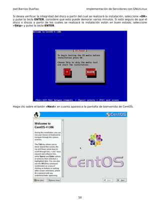 Joel Barrios Dueñas Implementación de Servidores con GNU/Linux
Si desea verificar la integridad del disco a partir del cual se realizará la instalación, seleccione «OK»
y pulse la tecla ENTER, considere que esto puede demorar varios minutos. Si está seguro de que el
disco o discos a partir de los cuales se realizará la instalación están en buen estado, seleccione
«Skip» y pulse la tecla ENTER.
Haga clic sobre el botón «Next» en cuanto aparezca la pantalla de bienvenida de CentOS.
50
 