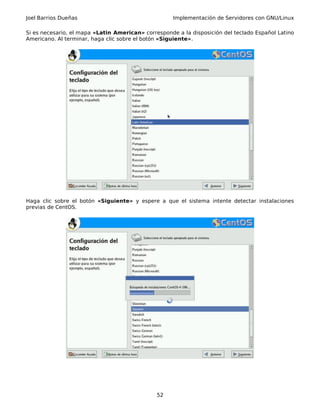 Joel Barrios Dueñas Implementación de Servidores con GNU/Linux
Si es necesario, el mapa «Latin American» corresponde a la disposición del teclado Español Latino
Americano. Al terminar, haga clic sobre el botón «Siguiente».
Haga clic sobre el botón «Siguiente» y espere a que el sistema intente detectar instalaciones
previas de CentOS.
52
 