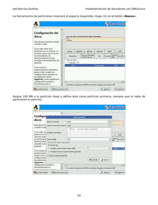 Joel Barrios Dueñas Implementación de Servidores con GNU/Linux
La herramienta de particiones mostrará el espacio disponible. Haga clic en el botón «Nuevo».
Asigne 100 MB a la partición /boot y defina ésta como partición primaria, siempre que la tabla de
particiones lo permita.
54
 