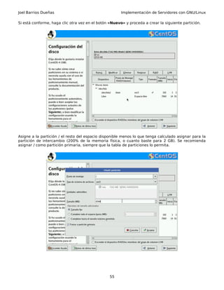 Joel Barrios Dueñas Implementación de Servidores con GNU/Linux
Si está conforme, haga clic otra vez en el botón «Nuevo» y proceda a crear la siguiente partición.
Asigne a la partición / el resto del espacio disponible menos lo que tenga calculado asignar para la
partición de intercambio (200% de la memoria física, o cuanto baste para 2 GB). Se recomienda
asignar / como partición primaria, siempre que la tabla de particiones lo permita.
55
 