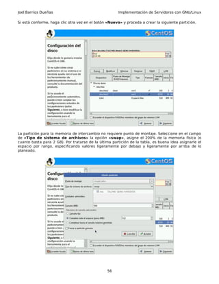 Joel Barrios Dueñas Implementación de Servidores con GNU/Linux
Si está conforme, haga clic otra vez en el botón «Nuevo» y proceda a crear la siguiente partición.
La partición para la memoria de intercambio no requiere punto de montaje. Seleccione en el campo
de «Tipo de sistema de archivos» la opción «swap», asigne el 200% de la memoria física (o
cuanto basta para 2 GB). Por tratarse de la última partición de la tabla, es buena idea asignarle el
espacio por rango, especificando valores ligeramente por debajo y ligeramente por arriba de lo
planeado.
56
 