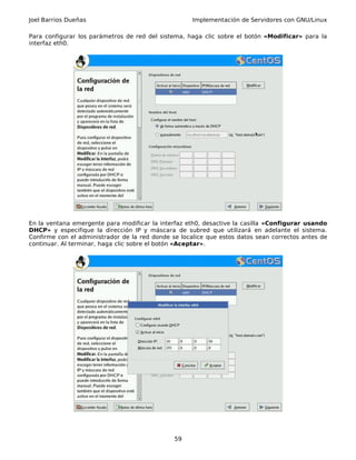 Joel Barrios Dueñas Implementación de Servidores con GNU/Linux
Para configurar los parámetros de red del sistema, haga clic sobre el botón «Modificar» para la
interfaz eth0.
En la ventana emergente para modificar la interfaz eth0, desactive la casilla «Configurar usando
DHCP» y especifique la dirección IP y máscara de subred que utilizará en adelante el sistema.
Confirme con el administrador de la red donde se localice que estos datos sean correctos antes de
continuar. Al terminar, haga clic sobre el botón «Aceptar».
59
 
