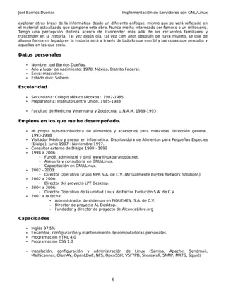 Joel Barrios Dueñas Implementación de Servidores con GNU/Linux
explorar otras áreas de la informática desde un diferente enfoque, mismo que se verá reflejado en
el material actualizado que compone esta obra. Nunca me ha interesado ser famoso o un millonario.
Tengo una percepción distinta acerca de trascender más allá de los recuerdos familiares y
trascender en la historia. Tal vez algún día, tal vez cien años después de haya muerto, se que de
alguna forma mi legado en la historia será a través de todo lo que escribí y las cosas que pensaba y
aquellas en las que creía.
Datos personales
• Nombre: Joel Barrios Dueñas.
• Año y lugar de nacimiento: 1970, México, Distrito Federal.
• Sexo: masculino.
• Estado civil: Soltero.
Escolaridad
• Secundaria: Colegio México (Acoxpa). 1982-1985
• Preparatoria: Instituto Centro Unión. 1985-1988
• Facultad de Medicina Veterinaria y Zootecnia, U.N.A.M. 1989-1993
Empleos en los que me he desempeñado.
• Mi propia sub-distribuidora de alimentos y accesorios para mascotas. Dirección general.
1993-1998
• Visitador Médico y asesor en informática. Distribuidora de Alimentos para Pequeñas Especies
(Dialpe). Junio 1997 - Noviembre 1997.
• Consultor externo de Dialpe 1998 - 1999
• 1998 a 2006:
• Fundé, administré y dirijí www.linuxparatodos.net.
• Asesoría y consultoría en GNU/Linux.
• Capacitación en GNU/Linux.
• 2002 - 2003:
• Director Operativo Grupo MPR S.A. de C.V. (Actualmente Buytek Network Solutions)
• 2002 a 2006:
• Director del proyecto LPT Desktop.
• 2004 a 2006:
• Director Operativo de la unidad Linux de Factor Evolución S.A. de C.V.
• 2007 a la fecha:
• Administrador de sistemas en FIGUEMEN, S.A. de C.V.
• Director de proyecto AL Desktop.
• Fundador y director de proyecto de AlcanceLibre.org
Capacidades
• Inglés 97.5%
• Ensamble, configuración y mantenimiento de computadoras personales.
• Programación HTML 4.0
• Programación CSS 1.0
• Instalación, configuración y administración de Linux (Samba, Apache, Sendmail,
MailScanner, ClamAV, OpenLDAP, NFS, OpenSSH, VSFTPD, Shorewall, SNMP, MRTG, Squid)
6
 