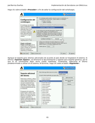 Joel Barrios Dueñas Implementación de Servidores con GNU/Linux
Haga clic sobre el botón «Proceder» a fin de saltar la configuración del cortafuegos.
Agregue el soporte para idiomas adicionales de acuerdo al país donde se hospedará el sistema. Si
elimina «Spanish (Spain)», se eliminará la documentación y soporte para español genérico, por lo
que lo es conveniente dejar dicha casilla habilitada. Finalmente, seleccione el idioma
predeterminado a utilizar en el sistema. Al terminar, haga clic sobre el botón «Siguiente».
61
 