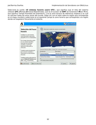 Joel Barrios Dueñas Implementación de Servidores con GNU/Linux
Seleccione la casilla «El sistema horario usará UTC», que significa que el reloj del sistema
utilizará UTC (Tiempo Universal Coordinado), que es el sucesor de GMT (b>Greenwich Mean Time,
que significa Tiempo Promedio de Greenwich), y es la zona horaria de referencia respecto a la cual
se calculan todas las otras zonas del mundo. Haga clic con el ratón sobre la región que corresponda
en el mapa mundial o seleccione en el siguiente campo la zona horaria que corresponda a la región
donde se hospedará físicamente el sistema.
62
 