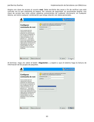 Joel Barrios Dueñas Implementación de Servidores con GNU/Linux
Asigne una clave de acceso al usuario root. Debe escribirla dos veces a fin de verificar que está
coincide con lo que realmente se espera. Por razones de seguridad, se recomienda asignar una
clave de acceso que evite utilizar palabras provenientes de cualquier diccionario, en cualquier
idioma, así como cualquier combinación que tenga relación con datos personales.
Al terminar, haga clic sobre el botón «Siguiente», y espere a que el sistema haga la lectura de
información de los grupos de paquetes.
63
 