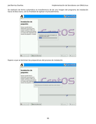 Joel Barrios Dueñas Implementación de Servidores con GNU/Linux
Se realizará de forma automática la transferencia de de una imagen del programa de instalación
hacia el disco duro, con la finalidad de agilizar el procedimiento.
Espere a que se terminen los preparativos del proceso de instalación.
66
 