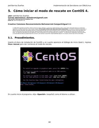 Joel Barrios Dueñas Implementación de Servidores con GNU/Linux
5. Cómo iniciar el modo de rescate en CentOS 4.
utor: Joel Barrios Dueñas
Correo electrónico: darkshram@gmail.com
sitio de Red: http://joel-barrios.blogspot.com/
Jabber ID: darkshram@jabber.org
Creative Commons Reconocimiento-NoComercial-CompartirIgual 2.1
© 1999-2007 Joel Barrios Dueñas. Usted es libre de copiar, distribuir y comunicar públicamente la obra y hacer obras derivadas bajo las condiciones
siguientes: a) Debe reconocer y citar al autor original. b) No puede utilizar esta obra para fines comerciales. c) Si altera o transforma esta obra, o
genera una obra derivada, sólo puede distribuir la obra generada bajo una licencia idéntica a ésta. Al reutilizar o distribuir la obra, tiene que dejar bien
claro los términos de la licencia de esta obra. Alguna de estas condiciones puede no aplicarse si se obtiene el permiso del titular de los derechos de
autor. Los derechos derivados de usos legítimos u otras limitaciones no se ven afectados por lo anterior. La información contenida en este documento
y los derivados de éste se proporcionan tal cual son y los autores no asumirán responsabilidad alguna si el usuario o lector hace mal uso de éstos.
5.1. Procedimientos.
Inserte el disco de instalación de CentOS y en cuanto aparezca el diálogo de inicio (boot:), ingrese
linux rescue para dar comienzo al modo de rescate.
En cuanto inicie el programa, elija «Spanish» (español) como el idioma a utilizar.
68
 