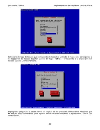 Joel Barrios Dueñas Implementación de Servidores con GNU/Linux
Seleccione el mapa de teclado que corresponda al dispositivo utilizado. El mapa «es» corresponde a
la disposición del teclado Español España. El mapa «latin-1» corresponde a la disposición del
teclado Español Latino Americano.
El programa preguntará si desea activar las tarjetas de red presentes en el sistema. Responda que
si. Resulta muy conveniente, para algunas tareas de mantenimiento y reparaciones, contar con
conectividad.
69
 