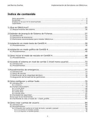 Joel Barrios Dueñas Implementación de Servidores con GNU/Linux
Índice de contenido
Datos personales...............................................................................................................................................6
Escolaridad........................................................................................................................................................6
Empleos en los que me he desempeñado.........................................................................................................6
Capacidades......................................................................................................................................................6
1.¿Que es GNU/Linux?...............................................................................................25
1.1.Requerimientos del sistema.......................................................................... ...........................26
2.Estándar de Jerarquía de Sistema de Ficheros.......................................................27
2.1.Introducción....................................................................................................................... .......27
2.2.Estructura de directorios................................................................................. .........................27
2.3.Particiones recomendadas para instalar GNU/Linux................................................................29
3.Instalación en modo texto de CentOS 4.................................................................30
3.1.Procedimientos................................................................................................. ........................30
4.Instalación en modo gráfico de CentOS 4..............................................................49
4.1.Procedimientos...................................................................................................... ...................49
5.Cómo iniciar el modo de rescate en CentOS 4.......................................................68
5.1.Procedimientos.................................................................................................... .....................68
6.Iniciando el sistema en nivel de corrida 1 (nivel mono-usuario)............................73
6.1.Introducción.................................................................................................................... ..........73
6.2.Procedimientos.................................................................................................. .......................73
7.Procedimientos de emergencia..............................................................................77
7.1.Introducción................................................................................................................... ...........77
7.2.Disco de rescate.......................................................................................... .............................77
7.3.Verificación de la integridad del disco......................................................................... .............78
7.4.Asignación de formato de las particiones........................................................................ .........78
8.Cómo configurar y utilizar Sudo.............................................................................79
8.1.Introducción...................................................................................................................... ........79
8.1.1.Historia...................................................................................................................................................79
8.2.Fichero /etc/sudoers................................................................................. ................................79
8.2.1.Cmnd_Alias.............................................................................................................................................80
8.2.2.User_Alias...............................................................................................................................................80
8.2.3.Host_Alias...............................................................................................................................................80
8.2.4.Runas_Alias............................................................................................................................................81
8.3.Candados de seguridad.................................................................................................. ..........81
8.4.Lo que no se recomienda................................................................................................... .......82
8.5.Facilitando la vida a través de ~/.bash_profile....................................................................... ..82
9.Cómo crear cuentas de usuario.............................................................................84
9.1.Introducción.......................................................................................................................... ....84
9.2.Procedimientos....................................................................................................... ..................84
9.2.1.Creando una cuenta en el modo de texto: useradd y passwd...............................................................84
9.2.1.1.Lo primero: el mandato useradd.......................................................................................................... ...........84
9.2.1.2.Lo segundo: el mandato passwd.................................................................................................................... .85
7
 