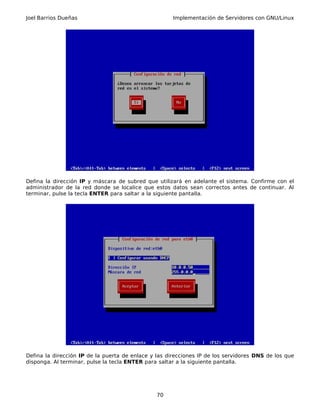 Joel Barrios Dueñas Implementación de Servidores con GNU/Linux
Defina la dirección IP y máscara de subred que utilizará en adelante el sistema. Confirme con el
administrador de la red donde se localice que estos datos sean correctos antes de continuar. Al
terminar, pulse la tecla ENTER para saltar a la siguiente pantalla.
Defina la dirección IP de la puerta de enlace y las direcciones IP de los servidores DNS de los que
disponga. Al terminar, pulse la tecla ENTER para saltar a la siguiente pantalla.
70
 